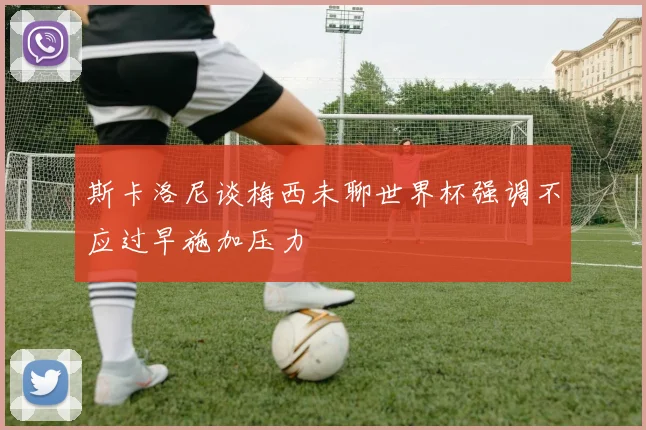 斯卡洛尼谈梅西未聊世界杯强调不应过早施加压力