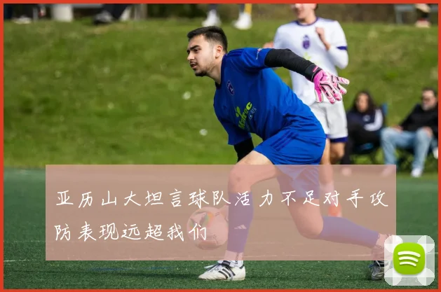 亚历山大坦言球队活力不足对手攻防表现远超我们