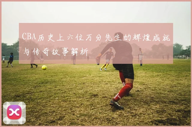 CBA历史上六位万分先生的辉煌成就与传奇故事解析