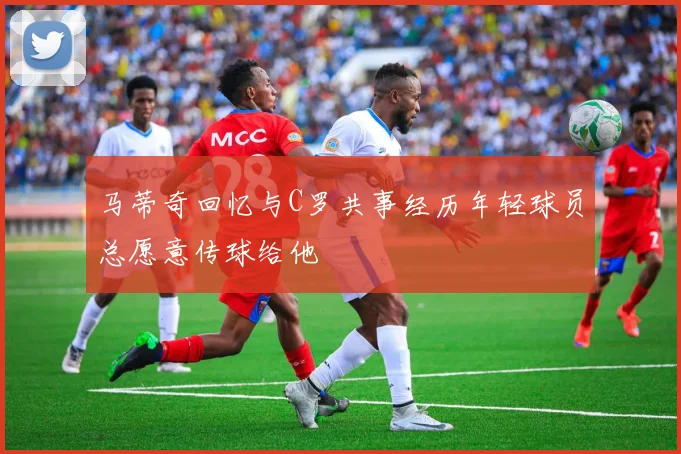 马蒂奇回忆与C罗共事经历年轻球员总愿意传球给他