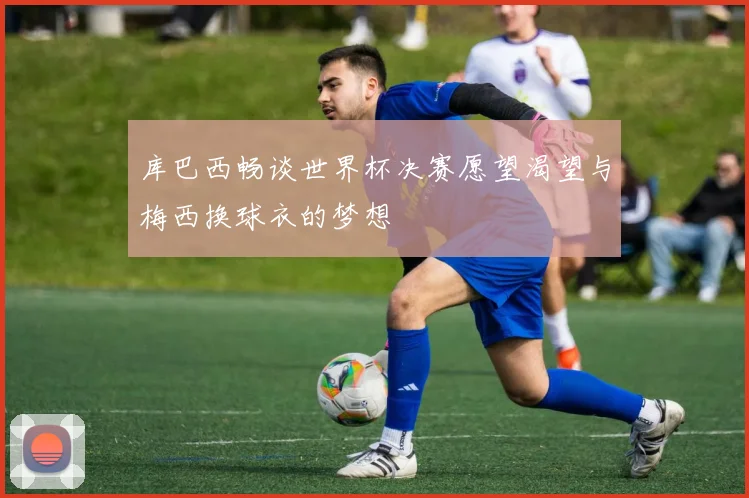 库巴西畅谈世界杯决赛愿望渴望与梅西换球衣的梦想