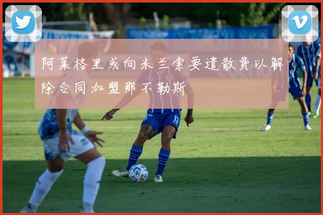 阿莱格里或向米兰索要遣散费以解除合同加盟那不勒斯