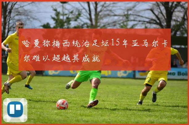 哈曼称梅西统治足坛15年亚马尔卡尔难以超越其成就