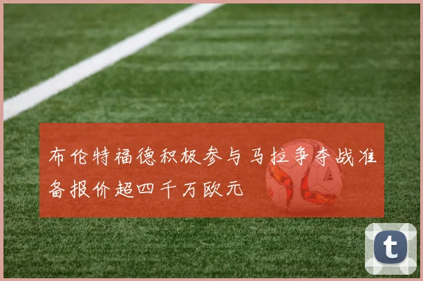 布伦特福德积极参与马拉争夺战准备报价超四千万欧元