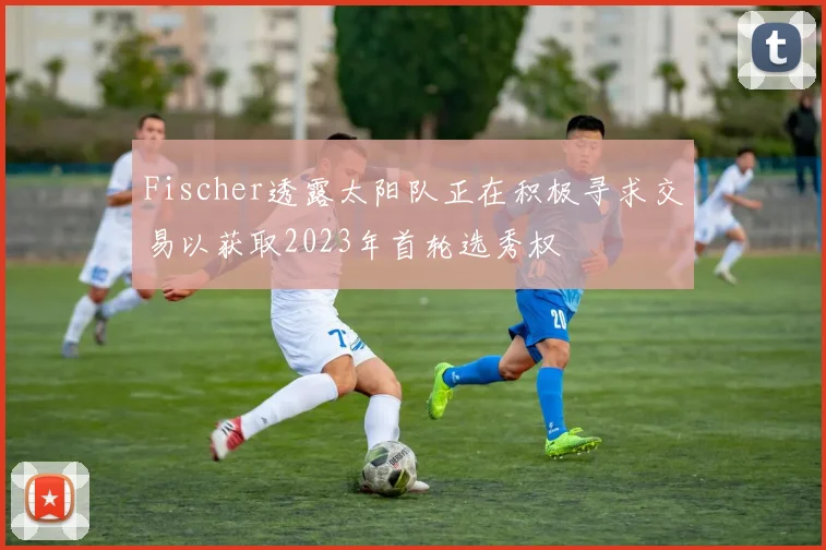 Fischer透露太阳队正在积极寻求交易以获取2023年首轮选秀权