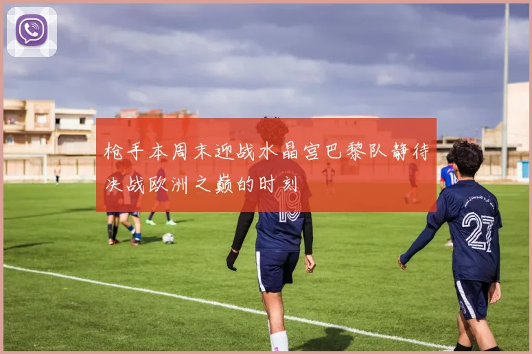 枪手本周末迎战水晶宫巴黎队静待决战欧洲之巅的时刻