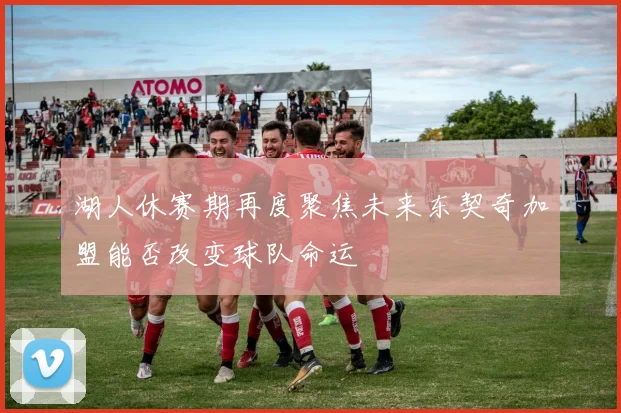湖人休赛期再度聚焦未来东契奇加盟能否改变球队命运