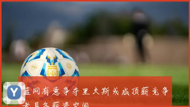 篮网有意争夺里夫斯或成顶薪竞争者具备薪资空间