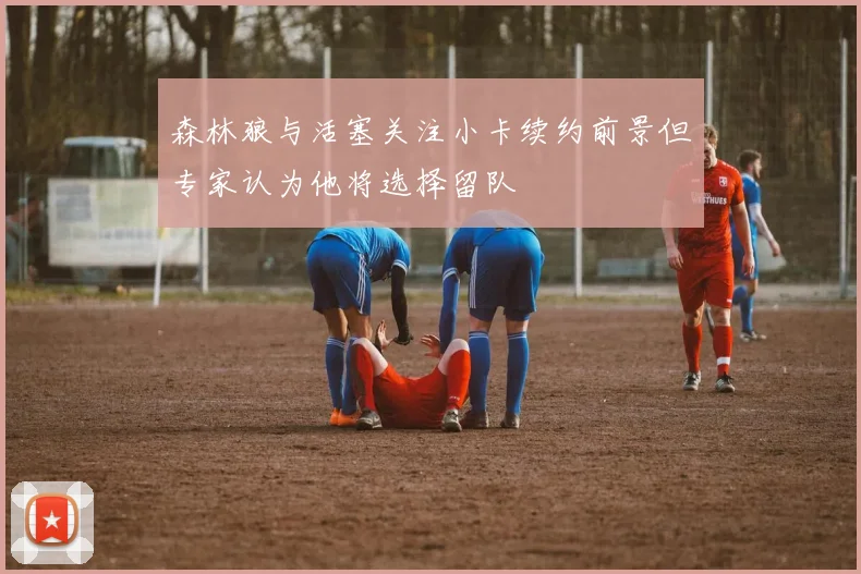 森林狼与活塞关注小卡续约前景但专家认为他将选择留队