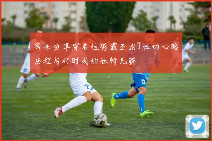 蒂米分享穿着性感霸王龙T恤的心路历程与对时尚的独特见解