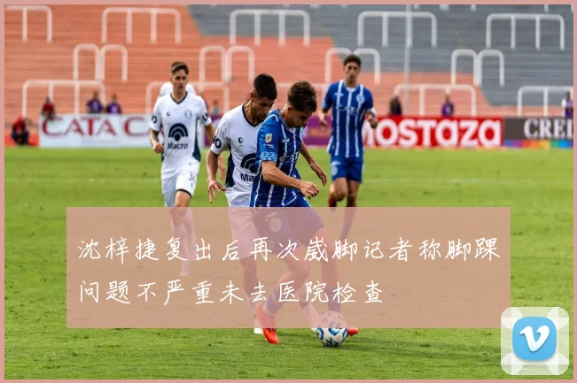 沈梓捷复出后再次崴脚记者称脚踝问题不严重未去医院检查