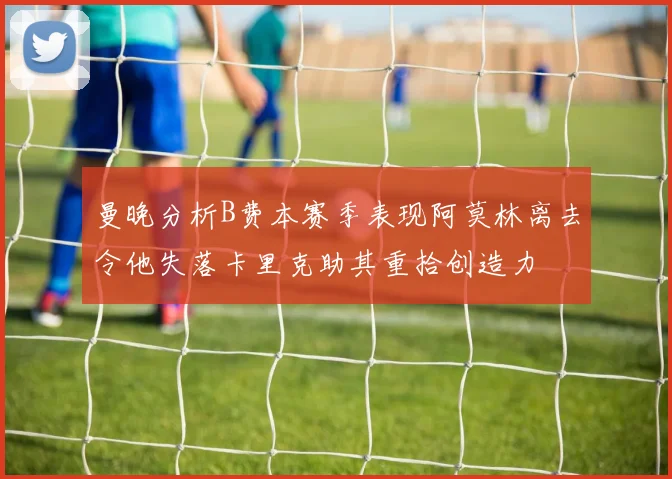 曼晚分析B费本赛季表现阿莫林离去令他失落卡里克助其重拾创造力