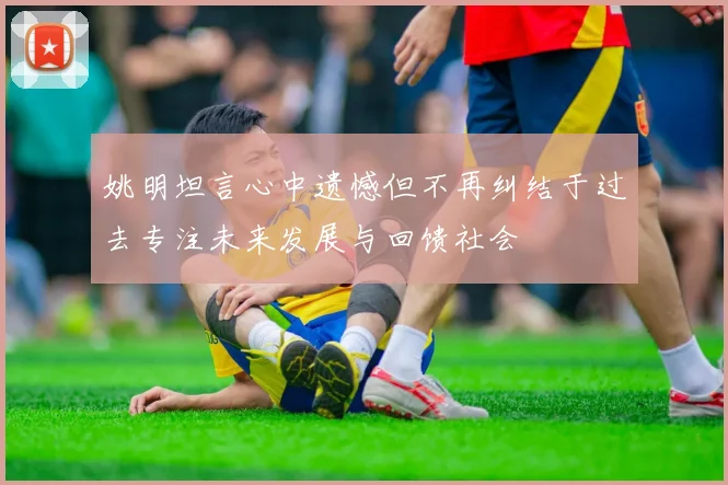 姚明坦言心中遗憾但不再纠结于过去专注未来发展与回馈社会
