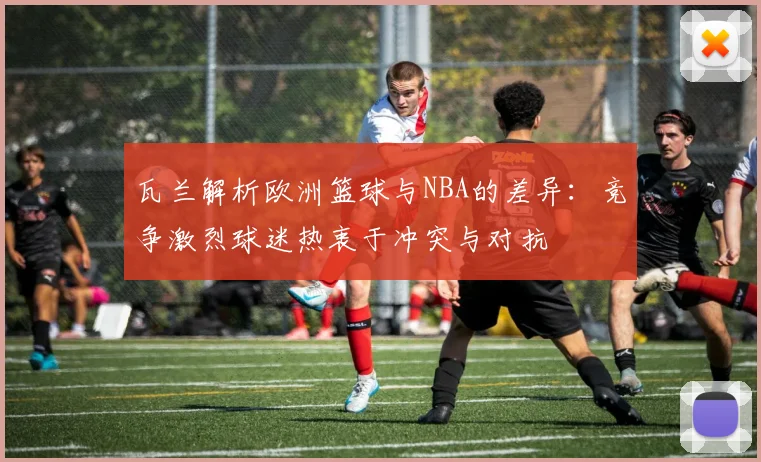 瓦兰解析欧洲篮球与NBA的差异：竞争激烈球迷热衷于冲突与对抗