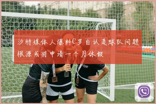 沙特媒体人爆料C罗自认是球队问题根源或将申请一个月休假