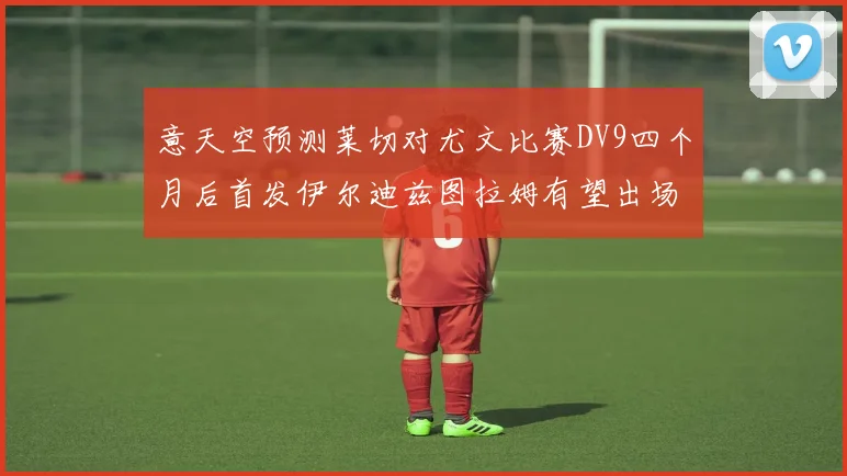 意天空预测莱切对尤文比赛DV9四个月后首发伊尔迪兹图拉姆有望出场