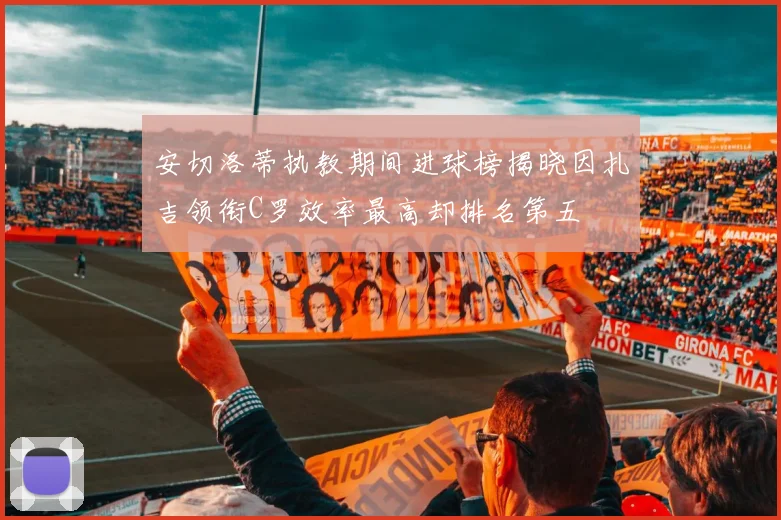 安切洛蒂执教期间进球榜揭晓因扎吉领衔C罗效率最高却排名第五