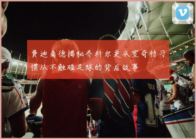 费迪南德揭秘乔科尔更衣室奇特习惯从不触碰足球的背后故事