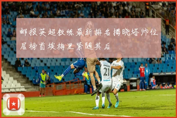 邮报英超教练最新排名揭晓塔帅位居榜首埃梅里紧随其后