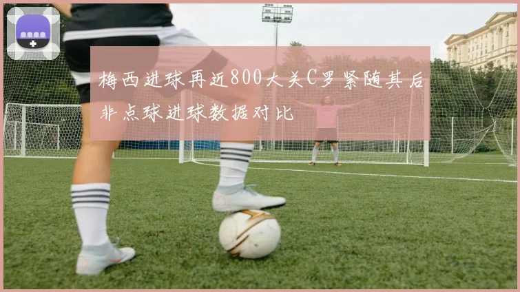梅西进球再近800大关C罗紧随其后非点球进球数据对比