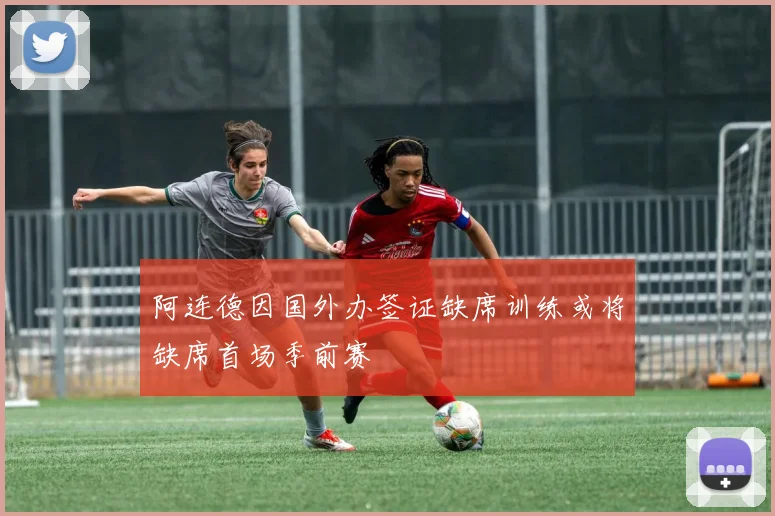 阿连德因国外办签证缺席训练或将缺席首场季前赛