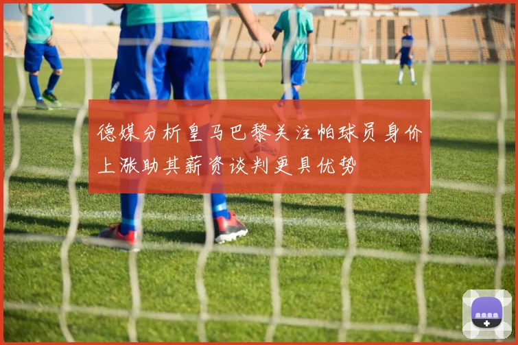 德媒分析皇马巴黎关注帕球员身价上涨助其薪资谈判更具优势