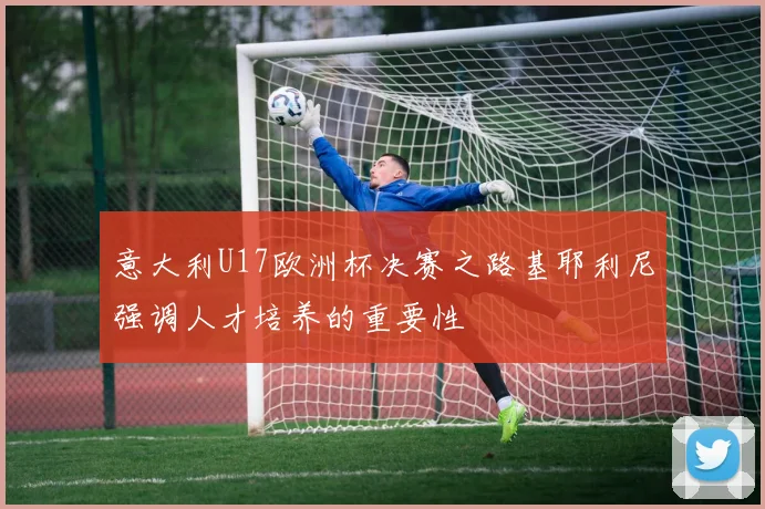 意大利U17欧洲杯决赛之路基耶利尼强调人才培养的重要性