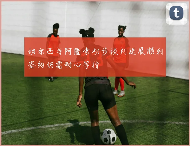 切尔西与阿隆索初步谈判进展顺利签约仍需耐心等待
