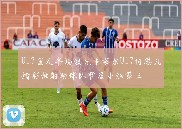 U17国足半场领先卡塔尔U17何思凡精彩抽射助球队暂居小组第三